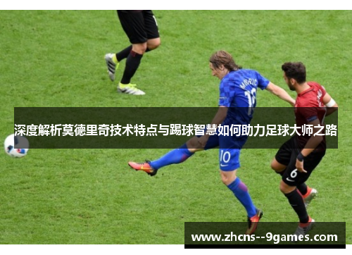 深度解析莫德里奇技术特点与踢球智慧如何助力足球大师之路