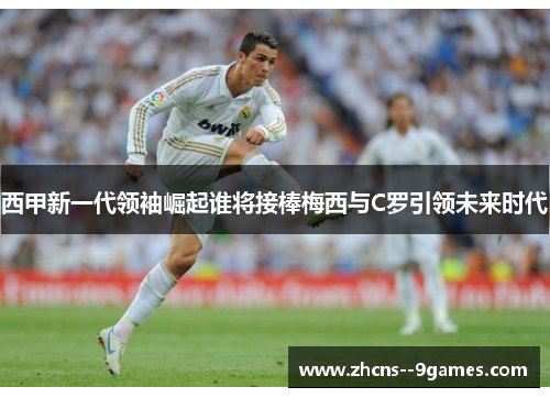 西甲新一代领袖崛起谁将接棒梅西与C罗引领未来时代 西甲新一代领袖崛起谁将接棒梅西与C罗引领未来时代