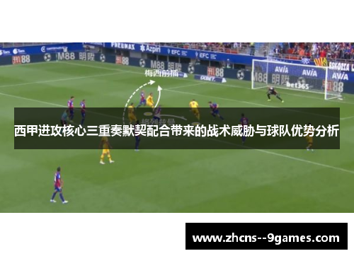 西甲进攻核心三重奏默契配合带来的战术威胁与球队优势分析