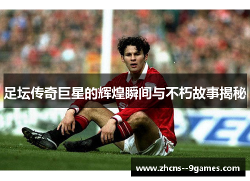 足坛传奇巨星的辉煌瞬间与不朽故事揭秘
