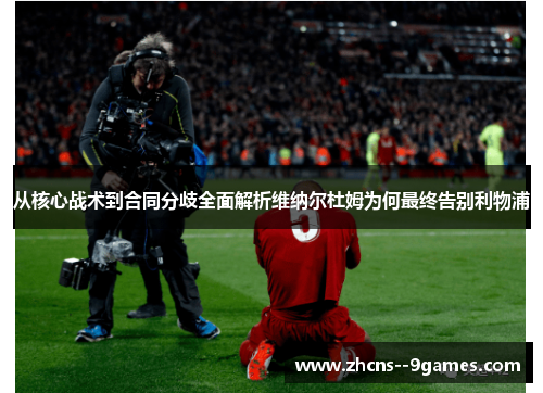 从核心战术到合同分歧全面解析维纳尔杜姆为何最终告别利物浦