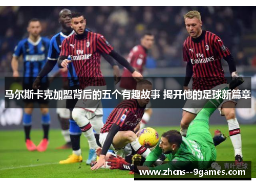 马尔斯卡克加盟背后的五个有趣故事 揭开他的足球新篇章