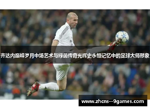 齐达内巅峰岁月中场艺术与绿茵传奇光辉史永恒记忆中的足球大师形象 齐达内巅峰岁月中场艺术与绿茵传奇光辉史永恒记忆中的足球大师形象