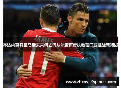 齐达内离开皇马后未来何去何从能否再度执教豪门或挑战新领域 齐达内离开皇马后未来何去何从能否再度执教豪门或挑战新领域