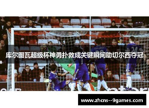 库尔图瓦超级杯神勇扑救成关键瞬间助切尔西夺冠
