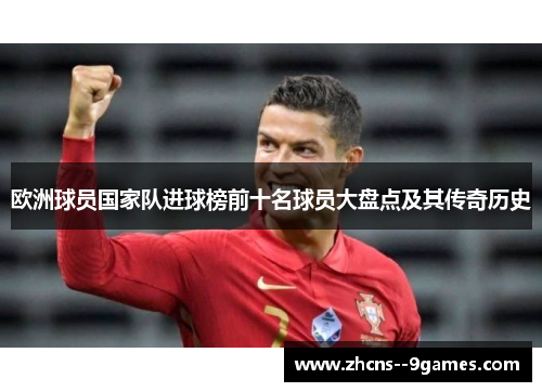 欧洲球员国家队进球榜前十名球员大盘点及其传奇历史 欧洲球员国家队进球榜前十名球员大盘点及其传奇历史