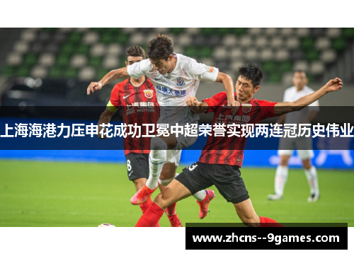 上海海港力压申花成功卫冕中超荣誉实现两连冠历史伟业